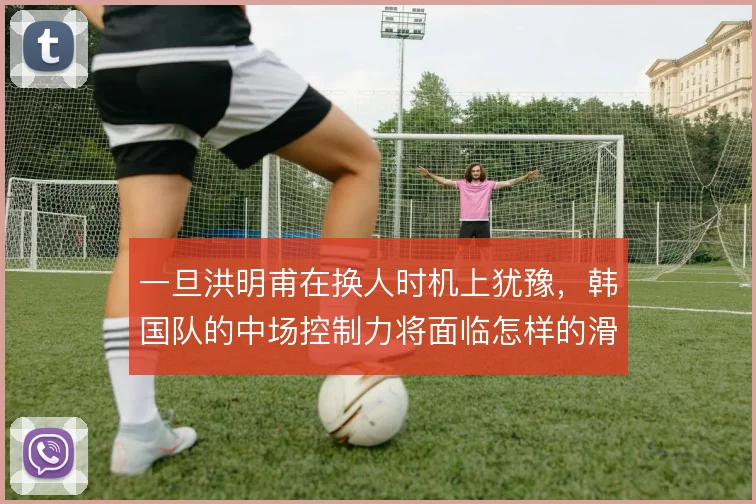一旦洪明甫在换人时机上犹豫，韩国队的中场控制力将面临怎样的滑坡