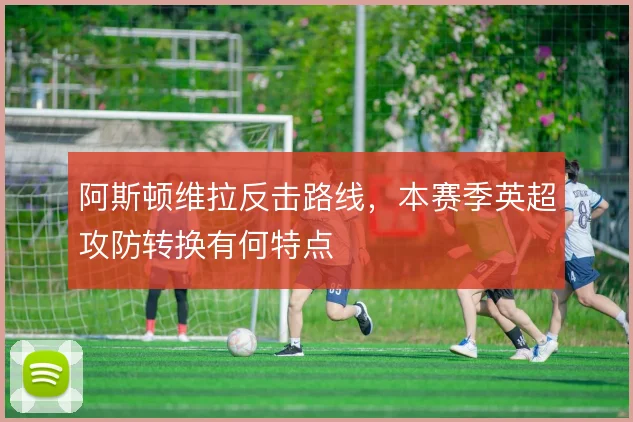 阿斯顿维拉反击路线，本赛季英超攻防转换有何特点