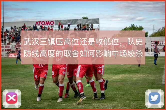 武汉三镇压高位还是收低位,队史防线高度的取舍如何影响中场绞杀质量