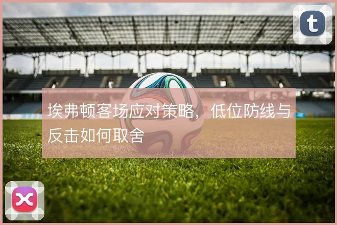 埃弗顿客场应对策略,低位防线与反击如何取舍