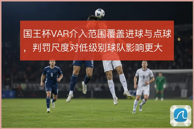 国王杯VAR介入范围覆盖进球与点球，判罚尺度对低级别球队影响更大