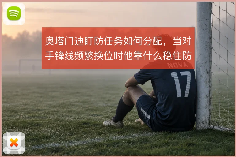 奥塔门迪盯防任务如何分配,当对手锋线频繁换位时他靠什么稳住防线