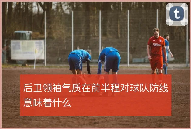 后卫领袖气质在前半程对球队防线意味着什么