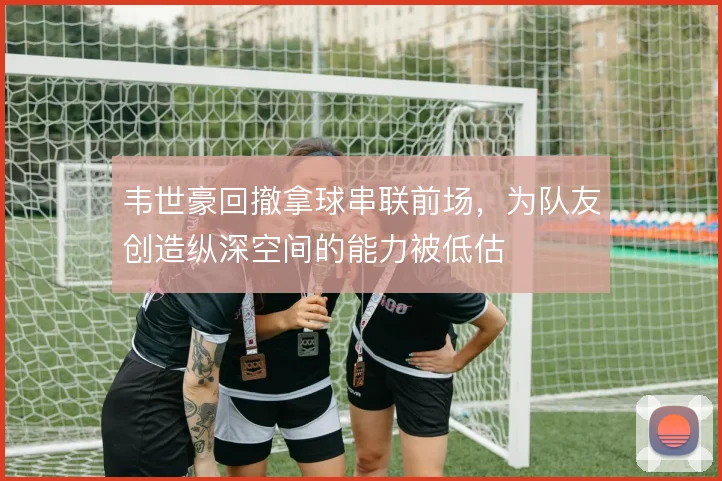 韦世豪回撤拿球串联前场，为队友创造纵深空间的能力被低估