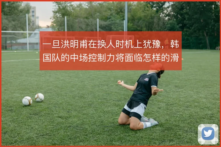 一旦洪明甫在换人时机上犹豫，韩国队的中场控制力将面临怎样的滑坡