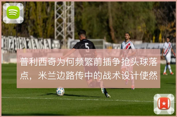 普利西奇为何频繁前插争抢头球落点，米兰边路传中的战术设计使然