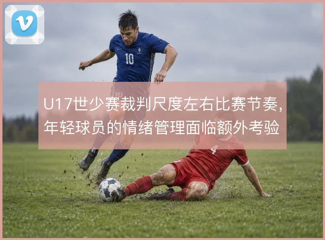 U17世少赛裁判尺度左右比赛节奏,年轻球员的情绪管理面临额外考验