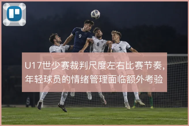 U17世少赛裁判尺度左右比赛节奏,年轻球员的情绪管理面临额外考验