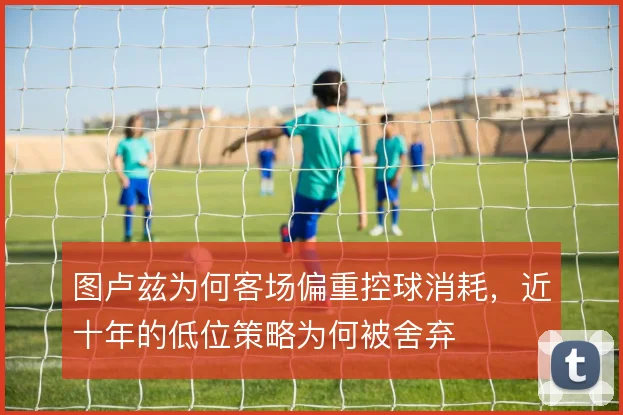 图卢兹为何客场偏重控球消耗,近十年的低位策略为何被舍弃
