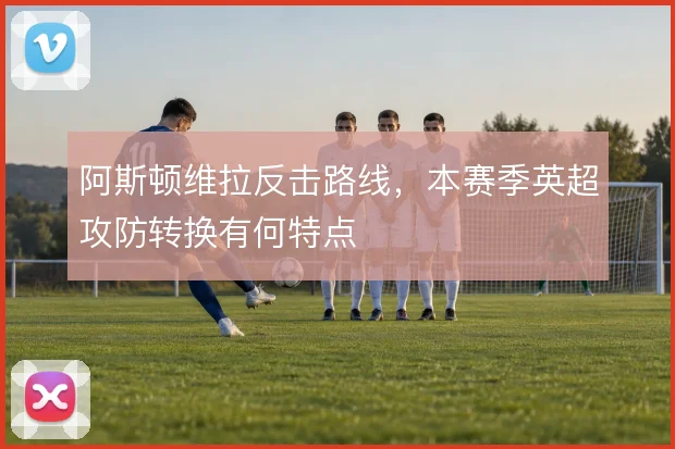 阿斯顿维拉反击路线，本赛季英超攻防转换有何特点