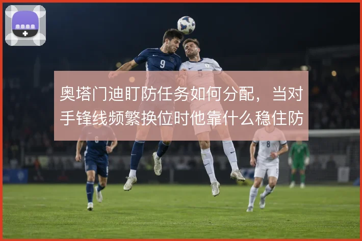 奥塔门迪盯防任务如何分配,当对手锋线频繁换位时他靠什么稳住防线