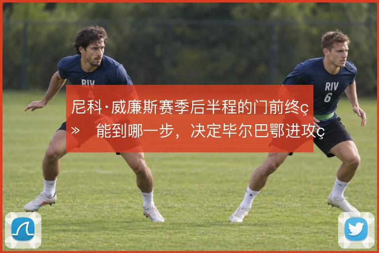尼科·威廉斯赛季后半程的门前终结能到哪一步，决定毕尔巴鄂进攻的上限