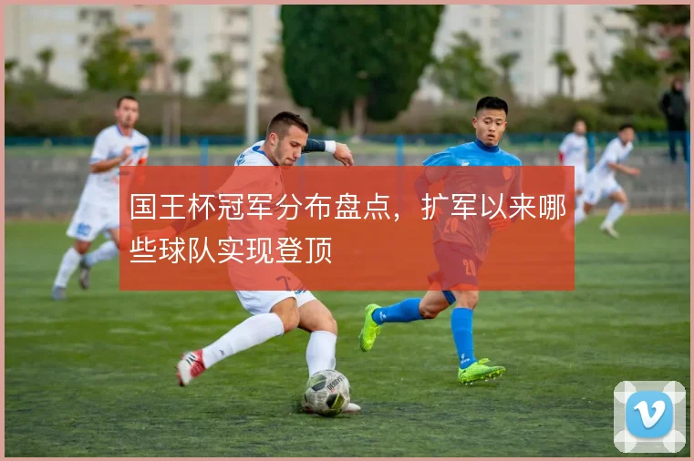 国王杯冠军分布盘点，扩军以来哪些球队实现登顶