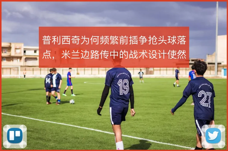 普利西奇为何频繁前插争抢头球落点，米兰边路传中的战术设计使然